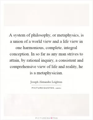 A system of philosophy, or metaphysics, is a union of a world view and a life view in one harmonious, complete, integral conception. In so far as any man strives to attain, by rational inquiry, a consistent and comprehensive view of life and reality, he is a metaphysician Picture Quote #1