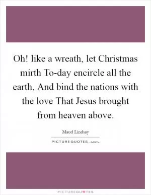 Oh! like a wreath, let Christmas mirth To-day encircle all the earth, And bind the nations with the love That Jesus brought from heaven above Picture Quote #1