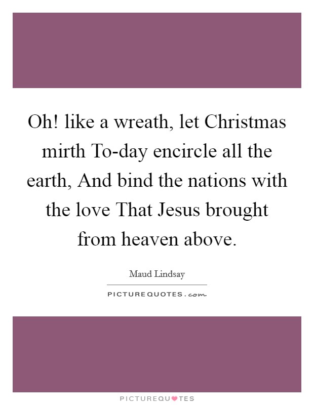 Oh! like a wreath, let Christmas mirth To-day encircle all the earth, And bind the nations with the love That Jesus brought from heaven above Picture Quote #1