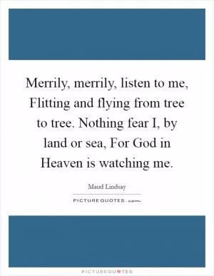 Merrily, merrily, listen to me, Flitting and flying from tree to tree. Nothing fear I, by land or sea, For God in Heaven is watching me Picture Quote #1