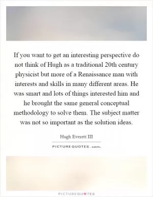 If you want to get an interesting perspective do not think of Hugh as a traditional 20th century physicist but more of a Renaissance man with interests and skills in many different areas. He was smart and lots of things interested him and he brought the same general conceptual methodology to solve them. The subject matter was not so important as the solution ideas Picture Quote #1