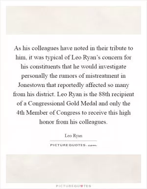 As his colleagues have noted in their tribute to him, it was typical of Leo Ryan’s concern for his constituents that he would investigate personally the rumors of mistreatment in Jonestown that reportedly affected so many from his district. Leo Ryan is the 88th recipient of a Congressional Gold Medal and only the 4th Member of Congress to receive this high honor from his colleagues Picture Quote #1