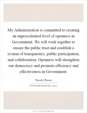 My Administration is committed to creating an unprecedented level of openness in Government. We will work together to ensure the public trust and establish a system of transparency, public participation, and collaboration. Openness will strengthen our democracy and promote efficiency and effectiveness in Government Picture Quote #1
