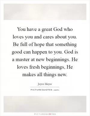 You have a great God who loves you and cares about you. Be full of hope that something good can happen to you. God is a master at new beginnings. He loves fresh beginnings, He makes all things new Picture Quote #1