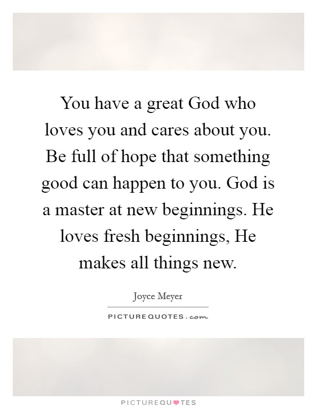 You have a great God who loves you and cares about you. Be full of hope that something good can happen to you. God is a master at new beginnings. He loves fresh beginnings, He makes all things new Picture Quote #1