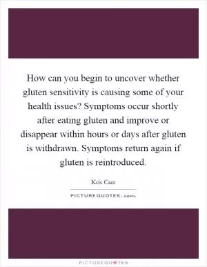 How can you begin to uncover whether gluten sensitivity is causing some of your health issues? Symptoms occur shortly after eating gluten and improve or disappear within hours or days after gluten is withdrawn. Symptoms return again if gluten is reintroduced Picture Quote #1