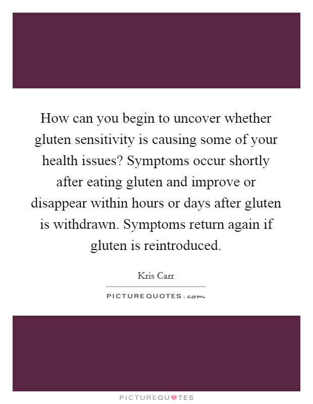 How can you begin to uncover whether gluten sensitivity is causing some of your health issues? Symptoms occur shortly after eating gluten and improve or disappear within hours or days after gluten is withdrawn. Symptoms return again if gluten is reintroduced Picture Quote #1
