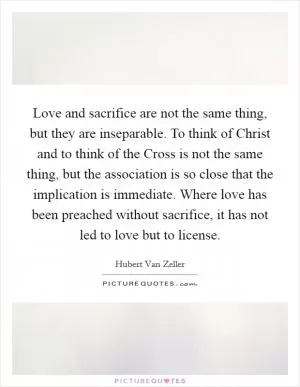 Love and sacrifice are not the same thing, but they are inseparable. To think of Christ and to think of the Cross is not the same thing, but the association is so close that the implication is immediate. Where love has been preached without sacrifice, it has not led to love but to license Picture Quote #1