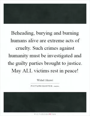 Beheading, burying and burning humans alive are extreme acts of cruelty. Such crimes against humanity must be investigated and the guilty parties brought to justice. May ALL victims rest in peace! Picture Quote #1