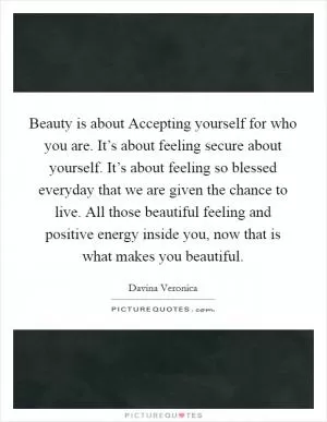 Beauty is about Accepting yourself for who you are. It’s about feeling secure about yourself. It’s about feeling so blessed everyday that we are given the chance to live. All those beautiful feeling and positive energy inside you, now that is what makes you beautiful Picture Quote #1