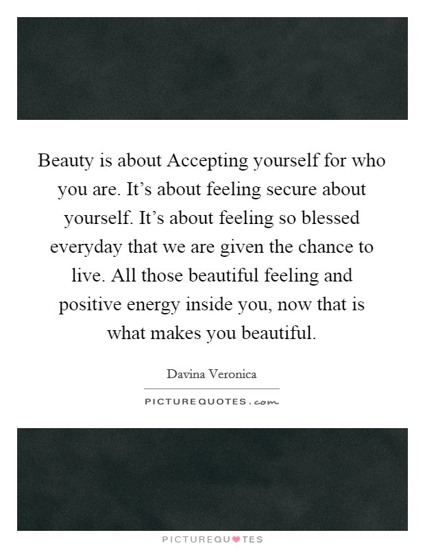 Beauty is about Accepting yourself for who you are. It's about feeling secure about yourself. It's about feeling so blessed everyday that we are given the chance to live. All those beautiful feeling and positive energy inside you, now that is what makes you beautiful Picture Quote #1