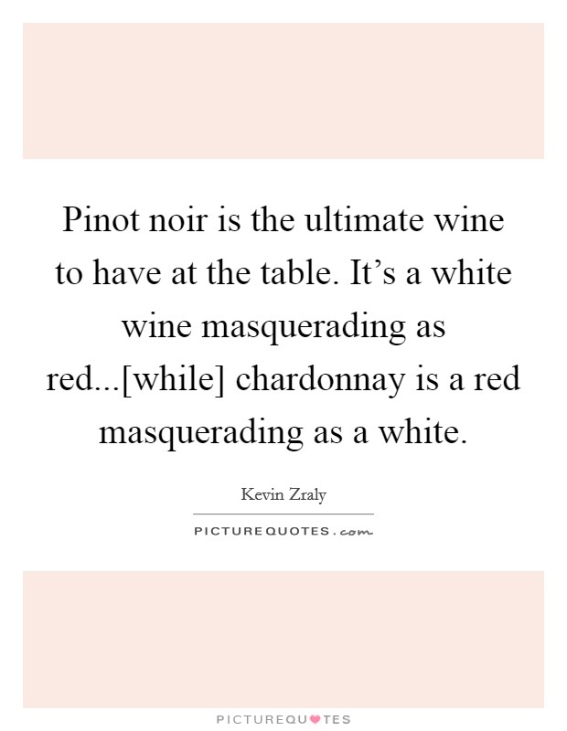Pinot noir is the ultimate wine to have at the table. It's a white wine masquerading as red...[while] chardonnay is a red masquerading as a white Picture Quote #1