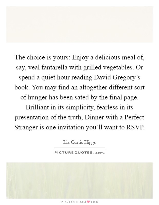 The choice is yours: Enjoy a delicious meal of, say, veal fantarella with grilled vegetables. Or spend a quiet hour reading David Gregory's book. You may find an altogether different sort of hunger has been sated by the final page. Brilliant in its simplicity, fearless in its presentation of the truth, Dinner with a Perfect Stranger is one invitation you'll want to RSVP Picture Quote #1