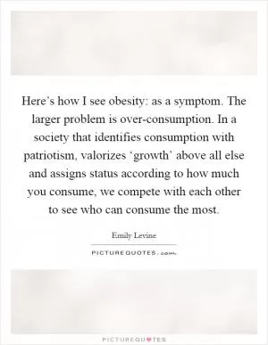 Here’s how I see obesity: as a symptom. The larger problem is over-consumption. In a society that identifies consumption with patriotism, valorizes ‘growth’ above all else and assigns status according to how much you consume, we compete with each other to see who can consume the most Picture Quote #1