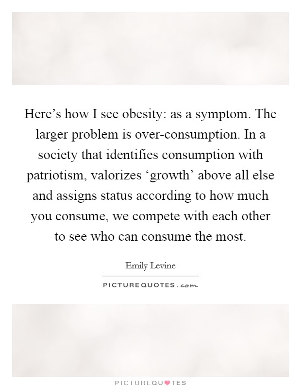 Here's how I see obesity: as a symptom. The larger problem is over-consumption. In a society that identifies consumption with patriotism, valorizes ‘growth' above all else and assigns status according to how much you consume, we compete with each other to see who can consume the most Picture Quote #1