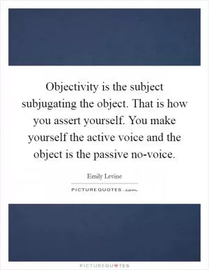 Objectivity is the subject subjugating the object. That is how you assert yourself. You make yourself the active voice and the object is the passive no-voice Picture Quote #1