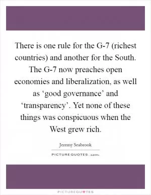 There is one rule for the G-7 (richest countries) and another for the South. The G-7 now preaches open economies and liberalization, as well as ‘good governance’ and ‘transparency’. Yet none of these things was conspicuous when the West grew rich Picture Quote #1
