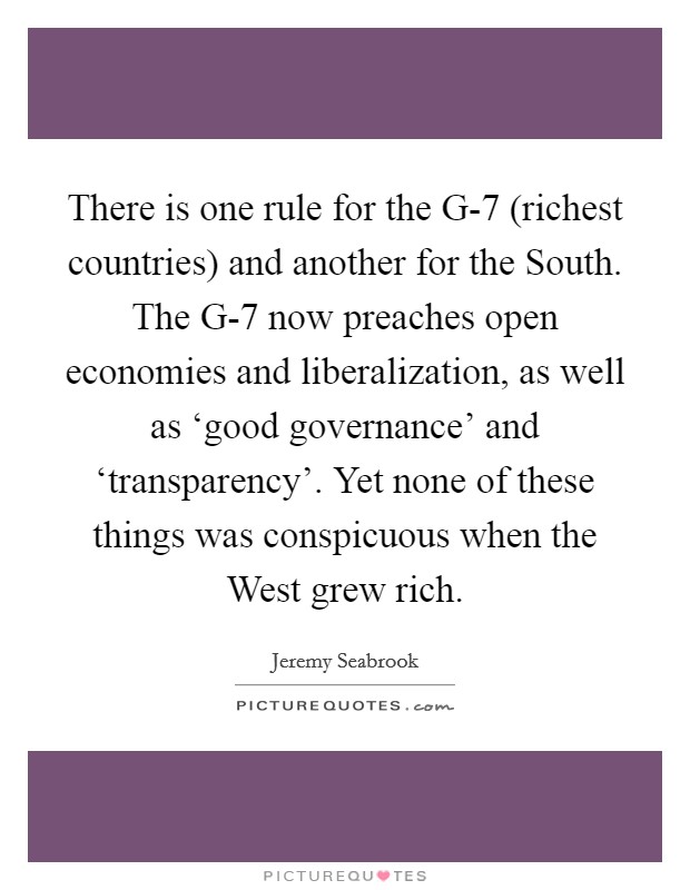 There is one rule for the G-7 (richest countries) and another for the South. The G-7 now preaches open economies and liberalization, as well as ‘good governance' and ‘transparency'. Yet none of these things was conspicuous when the West grew rich Picture Quote #1