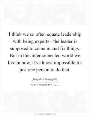 I think we so often equate leadership with being experts - the leader is supposed to come in and fix things. But in this interconnected world we live in now, it’s almost impossible for just one person to do that Picture Quote #1