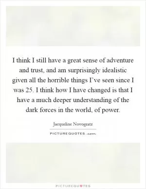 I think I still have a great sense of adventure and trust, and am surprisingly idealistic given all the horrible things I’ve seen since I was 25. I think how I have changed is that I have a much deeper understanding of the dark forces in the world, of power Picture Quote #1