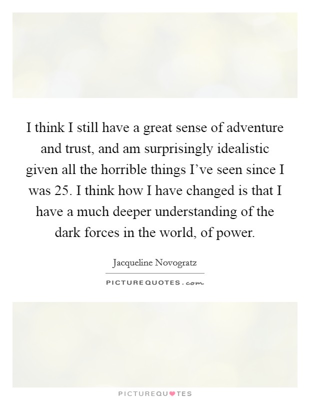 I think I still have a great sense of adventure and trust, and am surprisingly idealistic given all the horrible things I've seen since I was 25. I think how I have changed is that I have a much deeper understanding of the dark forces in the world, of power Picture Quote #1