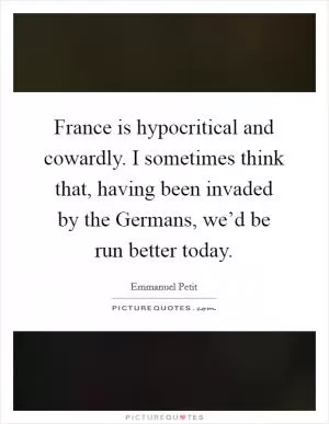 France is hypocritical and cowardly. I sometimes think that, having been invaded by the Germans, we’d be run better today Picture Quote #1