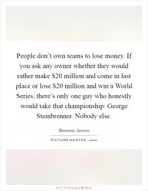 People don’t own teams to lose money. If you ask any owner whether they would rather make $20 million and come in last place or lose $20 million and win a World Series, there’s only one guy who honestly would take that championship: George Steinbrenner. Nobody else Picture Quote #1