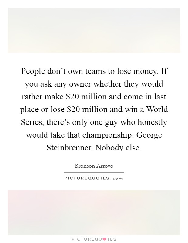 People don't own teams to lose money. If you ask any owner whether they would rather make $20 million and come in last place or lose $20 million and win a World Series, there's only one guy who honestly would take that championship: George Steinbrenner. Nobody else Picture Quote #1
