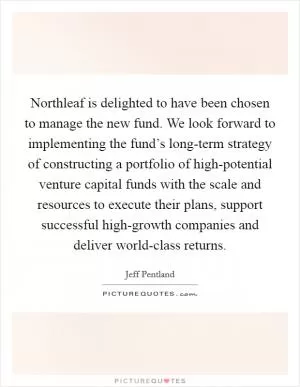 Northleaf is delighted to have been chosen to manage the new fund. We look forward to implementing the fund’s long-term strategy of constructing a portfolio of high-potential venture capital funds with the scale and resources to execute their plans, support successful high-growth companies and deliver world-class returns Picture Quote #1