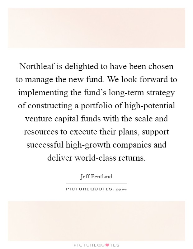 Northleaf is delighted to have been chosen to manage the new fund. We look forward to implementing the fund's long-term strategy of constructing a portfolio of high-potential venture capital funds with the scale and resources to execute their plans, support successful high-growth companies and deliver world-class returns Picture Quote #1
