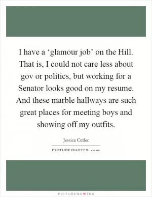 I have a ‘glamour job’ on the Hill. That is, I could not care less about gov or politics, but working for a Senator looks good on my resume. And these marble hallways are such great places for meeting boys and showing off my outfits Picture Quote #1