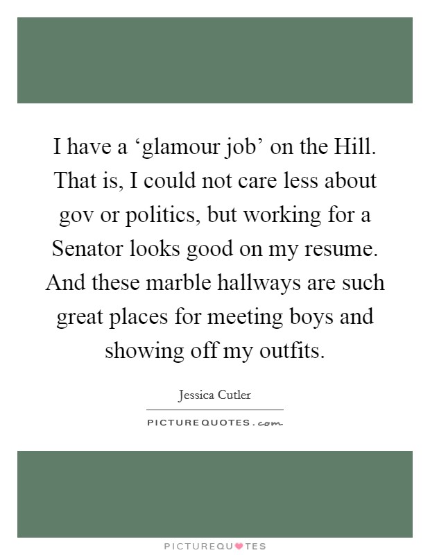 I have a ‘glamour job' on the Hill. That is, I could not care less about gov or politics, but working for a Senator looks good on my resume. And these marble hallways are such great places for meeting boys and showing off my outfits Picture Quote #1