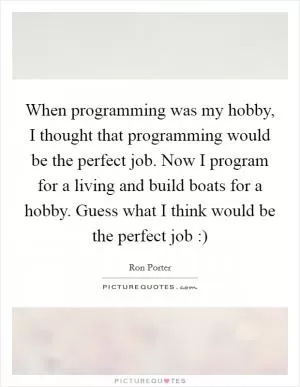 When programming was my hobby, I thought that programming would be the perfect job. Now I program for a living and build boats for a hobby. Guess what I think would be the perfect job :) Picture Quote #1