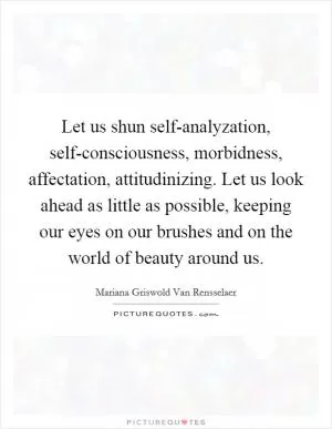 Let us shun self-analyzation, self-consciousness, morbidness, affectation, attitudinizing. Let us look ahead as little as possible, keeping our eyes on our brushes and on the world of beauty around us Picture Quote #1
