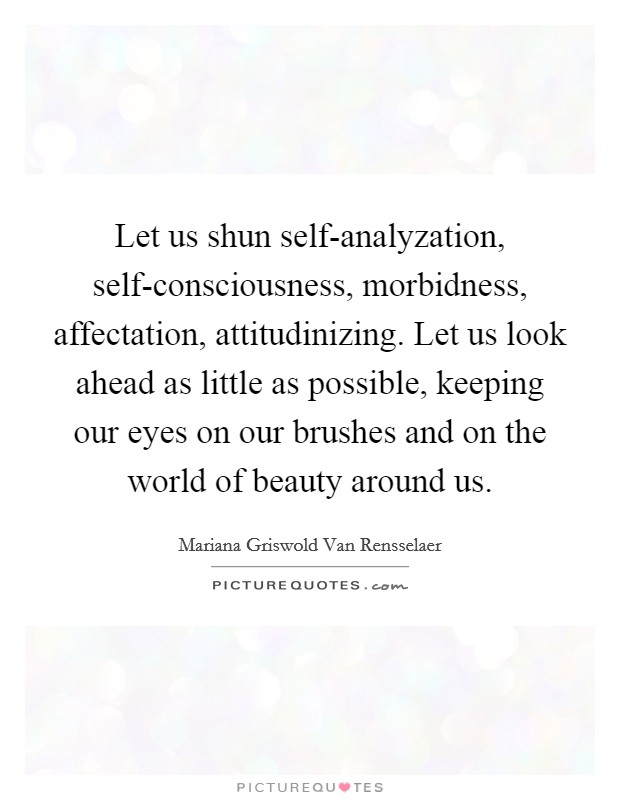Let us shun self-analyzation, self-consciousness, morbidness, affectation, attitudinizing. Let us look ahead as little as possible, keeping our eyes on our brushes and on the world of beauty around us Picture Quote #1
