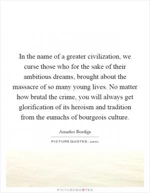 In the name of a greater civilization, we curse those who for the sake of their ambitious dreams, brought about the massacre of so many young lives. No matter how brutal the crime, you will always get glorification of its heroism and tradition from the eunuchs of bourgeois culture Picture Quote #1