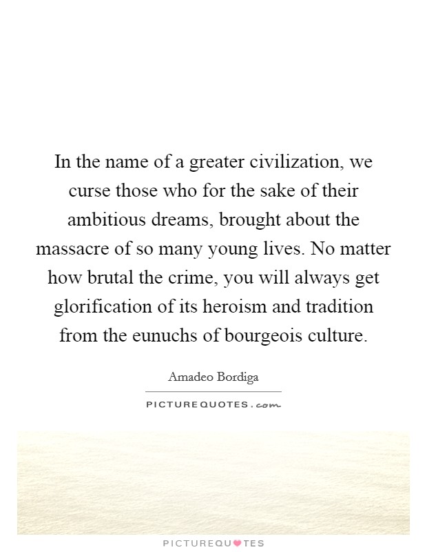 In the name of a greater civilization, we curse those who for the sake of their ambitious dreams, brought about the massacre of so many young lives. No matter how brutal the crime, you will always get glorification of its heroism and tradition from the eunuchs of bourgeois culture Picture Quote #1