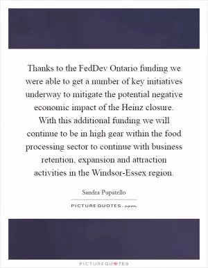 Thanks to the FedDev Ontario funding we were able to get a number of key initiatives underway to mitigate the potential negative economic impact of the Heinz closure. With this additional funding we will continue to be in high gear within the food processing sector to continue with business retention, expansion and attraction activities in the Windsor-Essex region Picture Quote #1