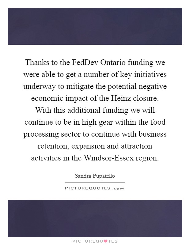 Thanks to the FedDev Ontario funding we were able to get a number of key initiatives underway to mitigate the potential negative economic impact of the Heinz closure. With this additional funding we will continue to be in high gear within the food processing sector to continue with business retention, expansion and attraction activities in the Windsor-Essex region Picture Quote #1