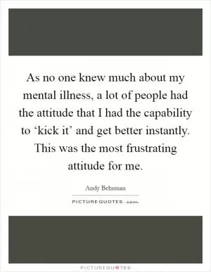 As no one knew much about my mental illness, a lot of people had the attitude that I had the capability to ‘kick it’ and get better instantly. This was the most frustrating attitude for me Picture Quote #1