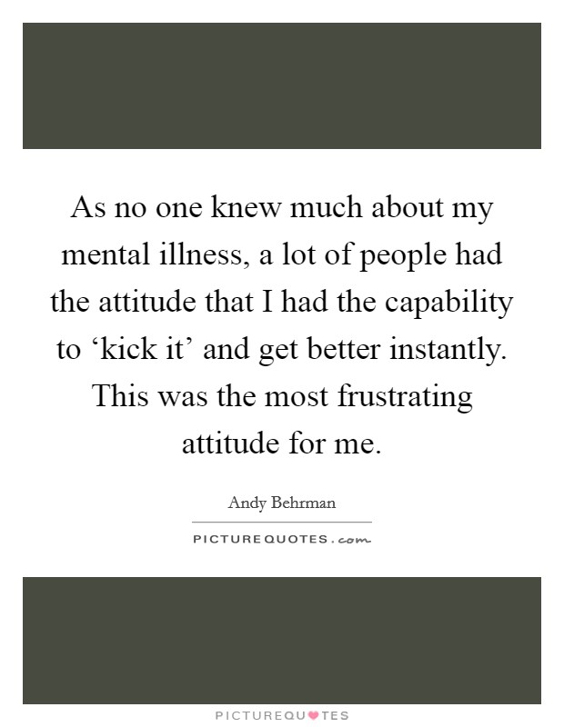 As no one knew much about my mental illness, a lot of people had the attitude that I had the capability to ‘kick it' and get better instantly. This was the most frustrating attitude for me Picture Quote #1