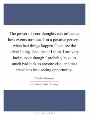 The power of your thoughts can influence how events turn out. I’m a positive person - when bad things happen, I can see the silver lining. As a result I think I am very lucky, even though I probably have as much bad luck as anyone else, and that translates into seeing opportunity Picture Quote #1