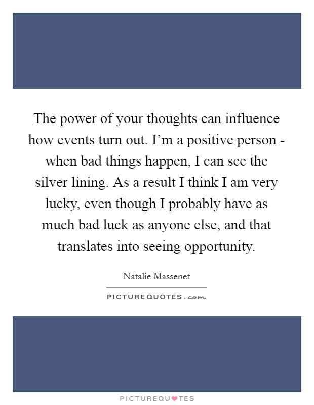 The power of your thoughts can influence how events turn out. I'm a positive person - when bad things happen, I can see the silver lining. As a result I think I am very lucky, even though I probably have as much bad luck as anyone else, and that translates into seeing opportunity Picture Quote #1