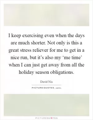 I keep exercising even when the days are much shorter. Not only is this a great stress reliever for me to get in a nice run, but it’s also my ‘me time’ when I can just get away from all the holiday season obligations Picture Quote #1