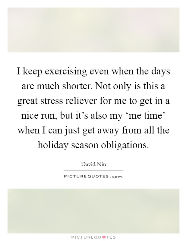I keep exercising even when the days are much shorter. Not only is this a great stress reliever for me to get in a nice run, but it's also my ‘me time' when I can just get away from all the holiday season obligations Picture Quote #1