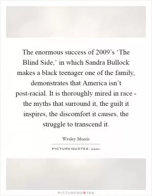 The enormous success of 2009’s ‘The Blind Side,’ in which Sandra Bullock makes a black teenager one of the family, demonstrates that America isn’t post-racial. It is thoroughly mired in race - the myths that surround it, the guilt it inspires, the discomfort it causes, the struggle to transcend it Picture Quote #1