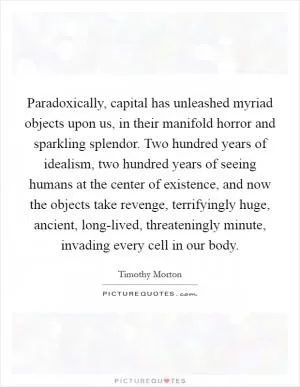 Paradoxically, capital has unleashed myriad objects upon us, in their manifold horror and sparkling splendor. Two hundred years of idealism, two hundred years of seeing humans at the center of existence, and now the objects take revenge, terrifyingly huge, ancient, long-lived, threateningly minute, invading every cell in our body Picture Quote #1