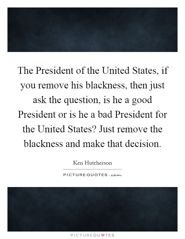 The President of the United States, if you remove his blackness, then just ask the question, is he a good President or is he a bad President for the United States? Just remove the blackness and make that decision Picture Quote #1
