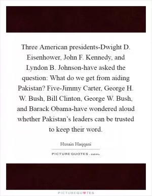 Three American presidents-Dwight D. Eisenhower, John F. Kennedy, and Lyndon B. Johnson-have asked the question: What do we get from aiding Pakistan? Five-Jimmy Carter, George H. W. Bush, Bill Clinton, George W. Bush, and Barack Obama-have wondered aloud whether Pakistan’s leaders can be trusted to keep their word Picture Quote #1