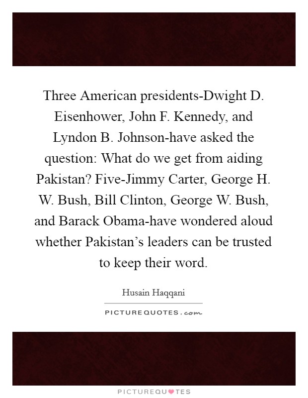 Three American presidents-Dwight D. Eisenhower, John F. Kennedy, and Lyndon B. Johnson-have asked the question: What do we get from aiding Pakistan? Five-Jimmy Carter, George H. W. Bush, Bill Clinton, George W. Bush, and Barack Obama-have wondered aloud whether Pakistan's leaders can be trusted to keep their word Picture Quote #1